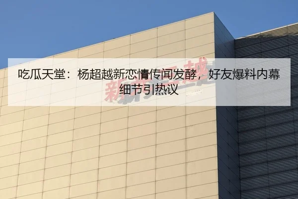 吃瓜天堂：杨超越新恋情传闻发酵，好友爆料内幕细节引热议