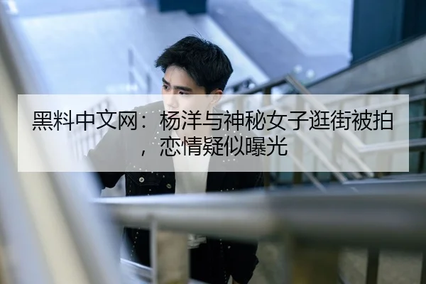 黑料中文网：杨洋与神秘女子逛街被拍，恋情疑似曝光