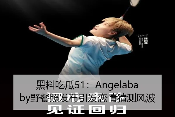 黑料吃瓜51：Angelababy野餐照发布引发恋情猜测风波
